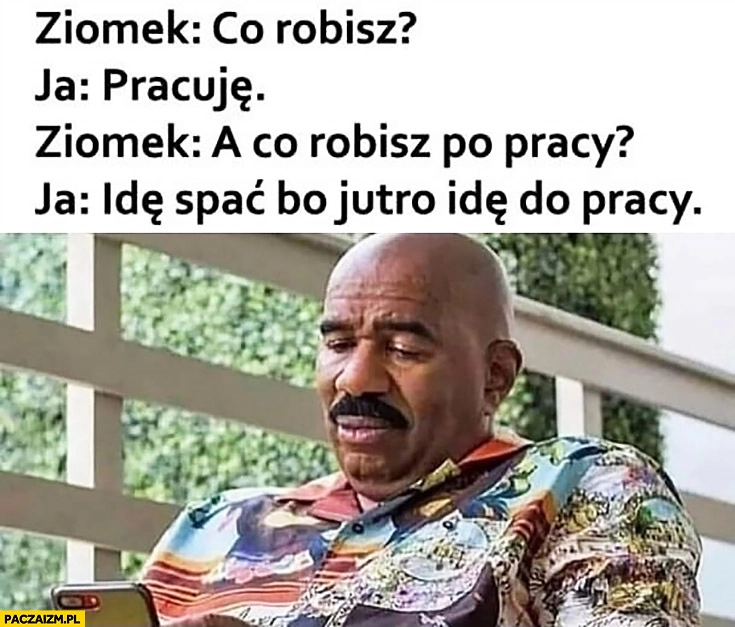 
    Ziomek co robisz? Ja: pracuję, a co robisz po pracy? Idę spać bo jutro idę do pracy