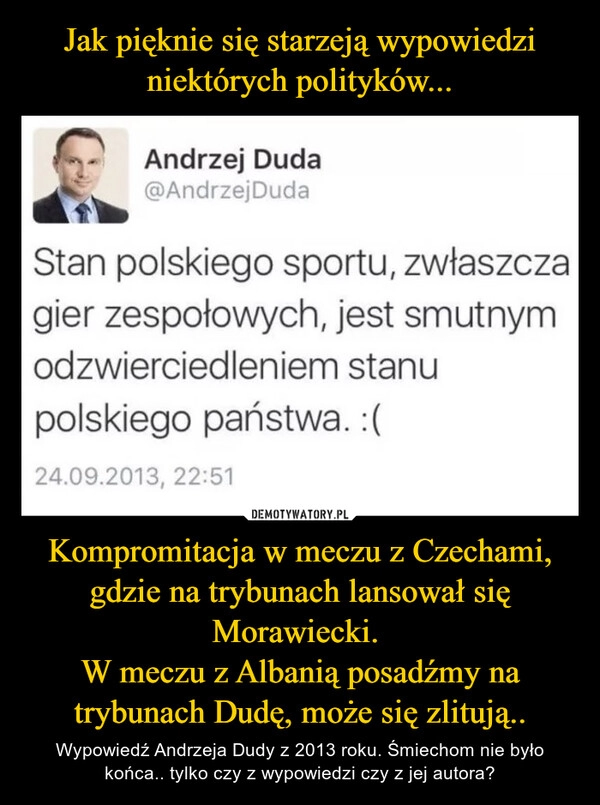 
    Jak pięknie się starzeją wypowiedzi niektórych polityków... Kompromitacja w meczu z Czechami, gdzie na trybunach lansował się Morawiecki. 
W meczu z Albanią posadźmy na trybunach Dudę, może się zlitują..