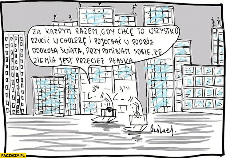 
    Za każdym razem gdy chcę to wszystko rzucić w cholerę i pojechać w podróż dookoła świata przypominam sobie, że ziemia jest przecież płaska