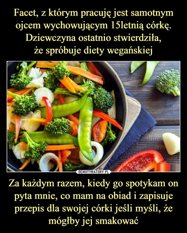 
    Facet, z którym pracuję jest samotnym ojcem wychowującym 15letnią córkę. Dziewczyna ostatnio stwierdziła,
że spróbuje diety wegańskiej Za każdym razem, kiedy go spotykam on pyta mnie, co mam na obiad i zapisuje przepis dla swojej córki jeśli myśli, że mógłby jej smakować