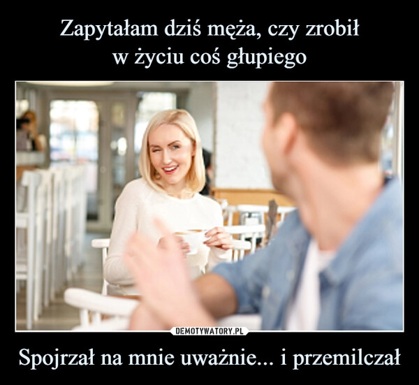 
    Zapytałam dziś męża, czy zrobił
w życiu coś głupiego Spojrzał na mnie uważnie... i przemilczał