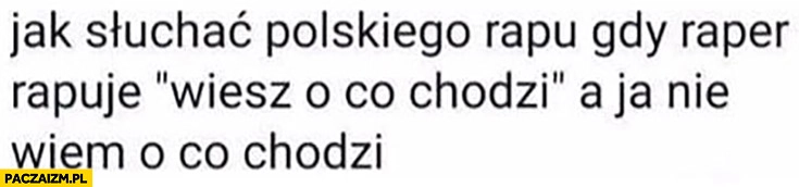 
    Jak słuchać polskiego rapu gdy raper rapuje wiesz o co chodzi a ja nie wiem o co chodzi