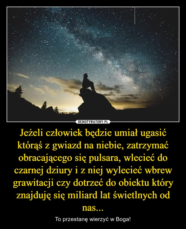 
    Jeżeli człowiek będzie umiał ugasić którąś z gwiazd na niebie, zatrzymać obracającego się pulsara, wlecieć do czarnej dziury i z niej wylecieć wbrew grawitacji czy dotrzeć do obiektu który znajduję się miliard lat świetlnych od nas...