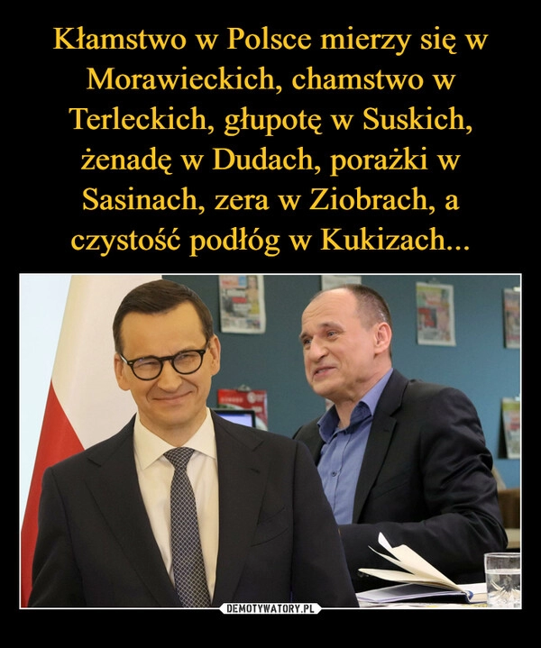 
    Kłamstwo w Polsce mierzy się w Morawieckich, chamstwo w Terleckich, głupotę w Suskich, żenadę w Dudach, porażki w Sasinach, zera w Ziobrach, a czystość podłóg w Kukizach...