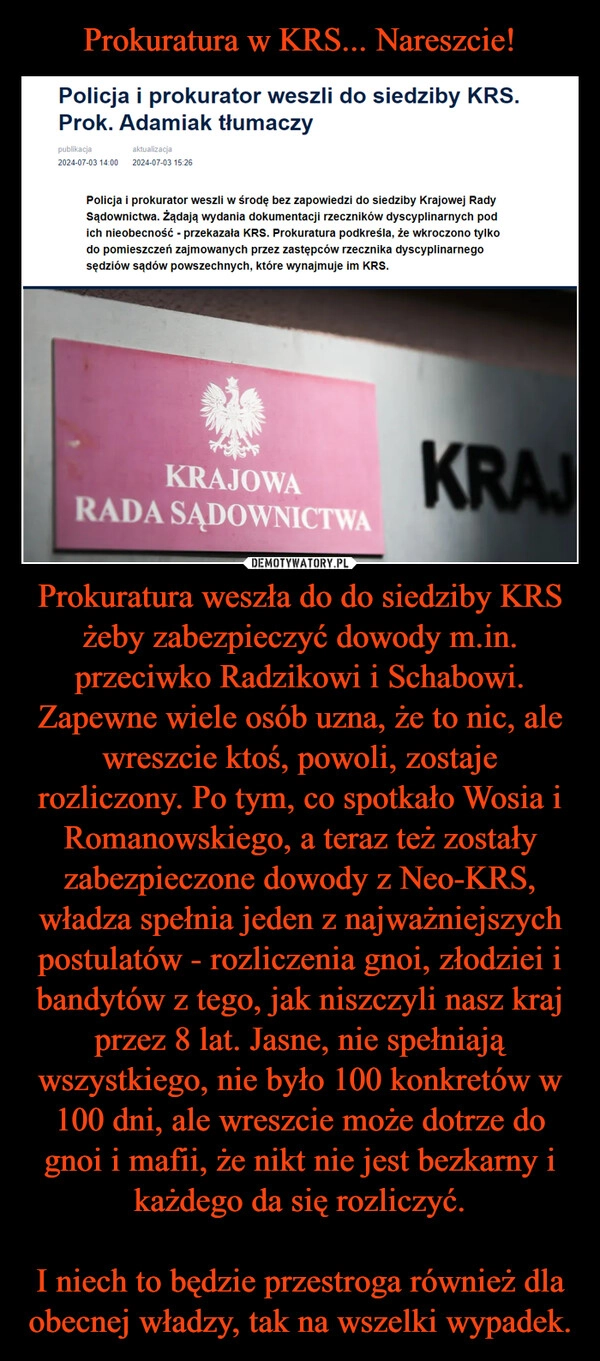 
    Prokuratura w KRS... Nareszcie! Prokuratura weszła do do siedziby KRS żeby zabezpieczyć dowody m.in. przeciwko Radzikowi i Schabowi. Zapewne wiele osób uzna, że to nic, ale wreszcie ktoś, powoli, zostaje rozliczony. Po tym, co spotkało Wosia i Romanowskiego, a teraz też zostały zabezpieczone dowody z Neo-KRS, władza spełnia jeden z najważniejszych postulatów - rozliczenia gnoi, złodziei i bandytów z tego, jak niszczyli nasz kraj przez 8 lat. Jasne, nie spełniają wszystkiego, nie było 100 konkretów w 100 dni, ale wreszcie może dotrze do gnoi i mafii, że nikt nie jest bezkarny i każdego da się rozliczyć.

I niech to będzie przestroga również dla obecnej władzy, tak na wszelki wypadek.