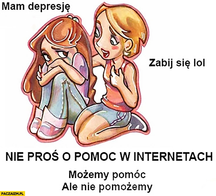 
    Mam depresję, zabij się lol. Nie proś o pomoc w internetach, możemy pomóc ale nie pomożemy