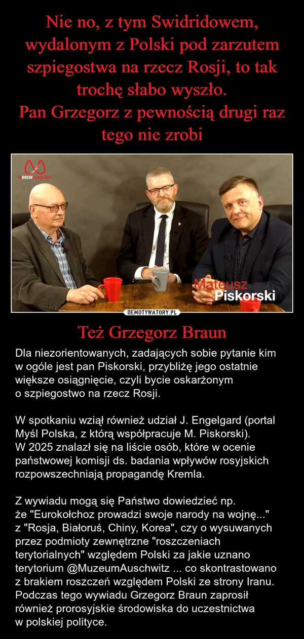 
    Nie no, z tym Swidridowem, wydalonym z Polski pod zarzutem szpiegostwa na rzecz Rosji, to tak trochę słabo wyszło.
Pan Grzegorz z pewnością drugi raz tego nie zrobi Też Grzegorz Braun