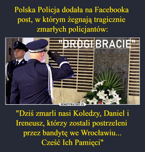 
    Polska Policja dodała na Facebooka 
post, w którym żegnają tragicznie 
zmarłych policjantów: "Dziś zmarli nasi Koledzy, Daniel i Ireneusz, którzy zostali postrzeleni 
przez bandytę we Wrocławiu...
Cześć Ich Pamięci"