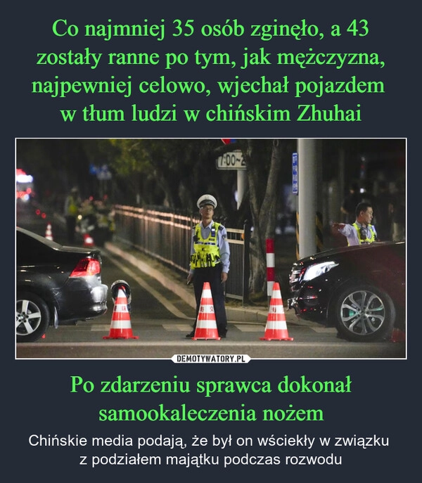 
    Co najmniej 35 osób zginęło, a 43 zostały ranne po tym, jak mężczyzna, najpewniej celowo, wjechał pojazdem 
w tłum ludzi w chińskim Zhuhai Po zdarzeniu sprawca dokonał samookaleczenia nożem