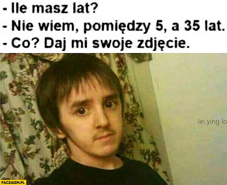 
    Ile masz lat? Nie wiem, pomiędzy 5 a 35. Co? Daj mi swoje zdjęcie