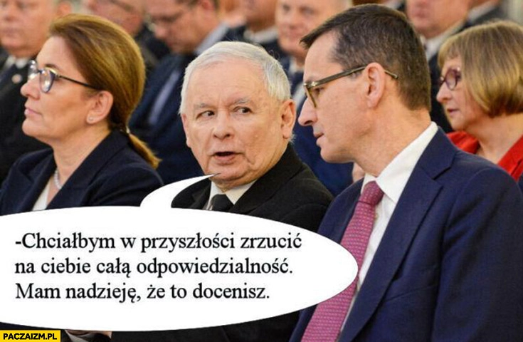 
    Kaczyński do Morawieckiego chciałbym w przyszłości zrzucić na ciebie całą odpowiedzialność mam nadzieję, że to docenisz