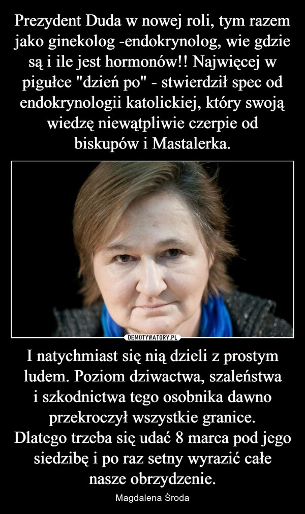 
    Prezydent Duda w nowej roli, tym razem jako ginekolog -endokrynolog, wie gdzie są i ile jest hormonów!! Najwięcej w pigułce "dzień po" - stwierdził spec od endokrynologii katolickiej, który swoją wiedzę niewątpliwie czerpie od biskupów i Mastalerka. I natychmiast się nią dzieli z prostym ludem. Poziom dziwactwa, szaleństwa i szkodnictwa tego osobnika dawno przekroczył wszystkie granice.
Dlatego trzeba się udać 8 marca pod jego siedzibę i po raz setny wyrazić całe nasze obrzydzenie.