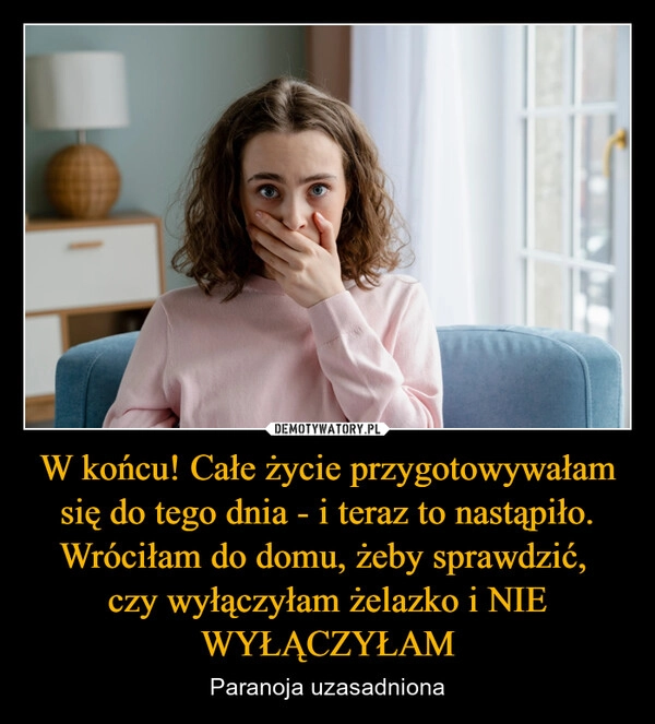 
    W końcu! Całe życie przygotowywałam się do tego dnia - i teraz to nastąpiło. Wróciłam do domu, żeby sprawdzić, 
czy wyłączyłam żelazko i NIE WYŁĄCZYŁAM