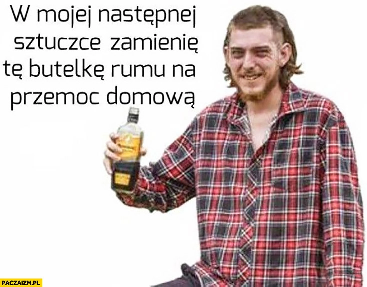 
    W mojej następnej sztuczce zamienię te butelkę rumu na przemoc domową