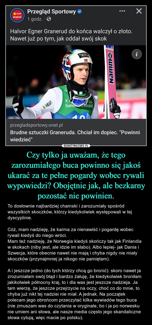 
    Czy tylko ja uważam, że tego zarozumiałego buca powinno się jakoś ukarać za te pełne pogardy wobec rywali wypowiedzi? Obojętnie jak, ale bezkarny pozostać nie powinien.