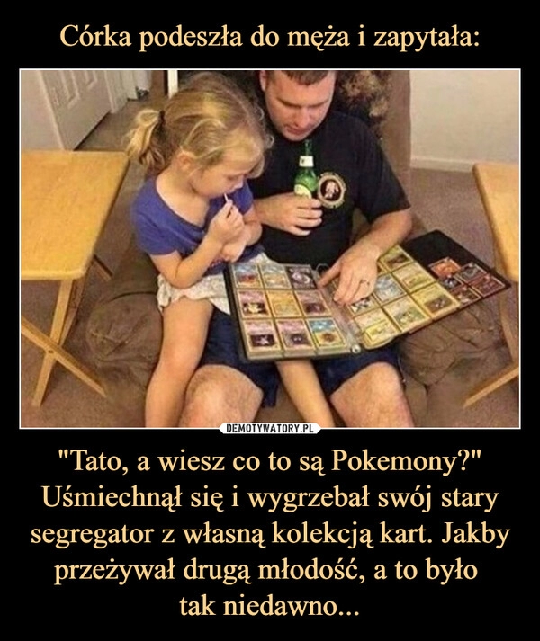 
    Córka podeszła do męża i zapytała: "Tato, a wiesz co to są Pokemony?" Uśmiechnął się i wygrzebał swój stary segregator z własną kolekcją kart. Jakby przeżywał drugą młodość, a to było 
tak niedawno...