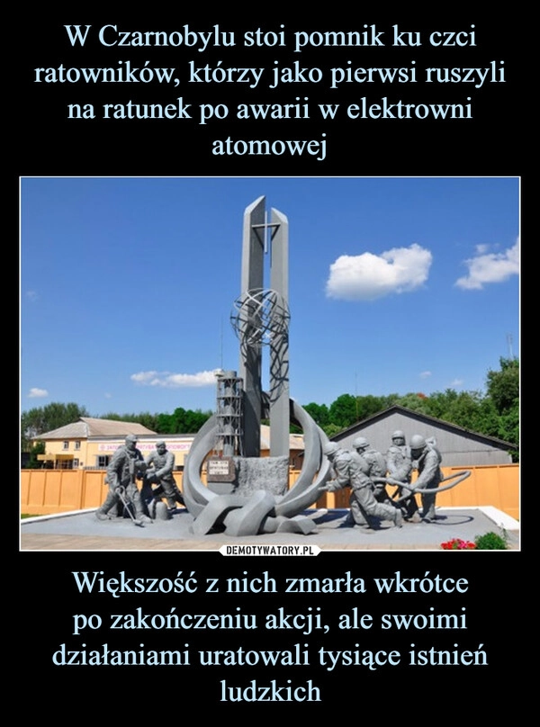 
    W Czarnobylu stoi pomnik ku czci ratowników, którzy jako pierwsi ruszyli na ratunek po awarii w elektrowni atomowej Większość z nich zmarła wkrótce
po zakończeniu akcji, ale swoimi działaniami uratowali tysiące istnień ludzkich