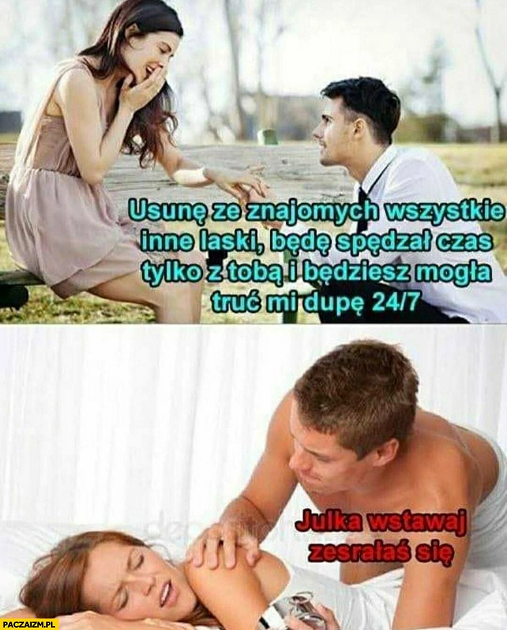 
    Facet usunę ze znajomych wszystkie inne laski będę spędzał czas tylko z Tobą, Julka wstawaj zesrałaś się