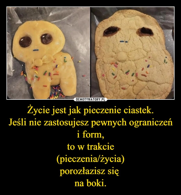 
    Życie jest jak pieczenie ciastek.
Jeśli nie zastosujesz pewnych ograniczeń i form,
to w trakcie
(pieczenia/życia)
porozłazisz się 
na boki.