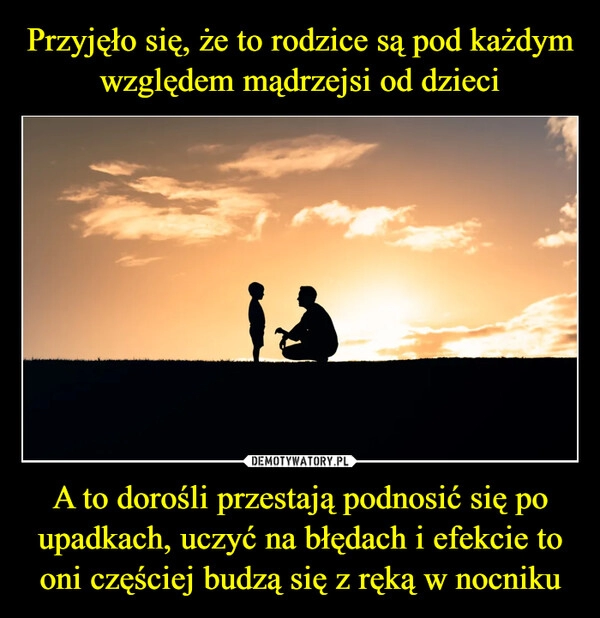 
    Przyjęło się, że to rodzice są pod każdym względem mądrzejsi od dzieci A to dorośli przestają podnosić się po upadkach, uczyć na błędach i efekcie to oni częściej budzą się z ręką w nocniku