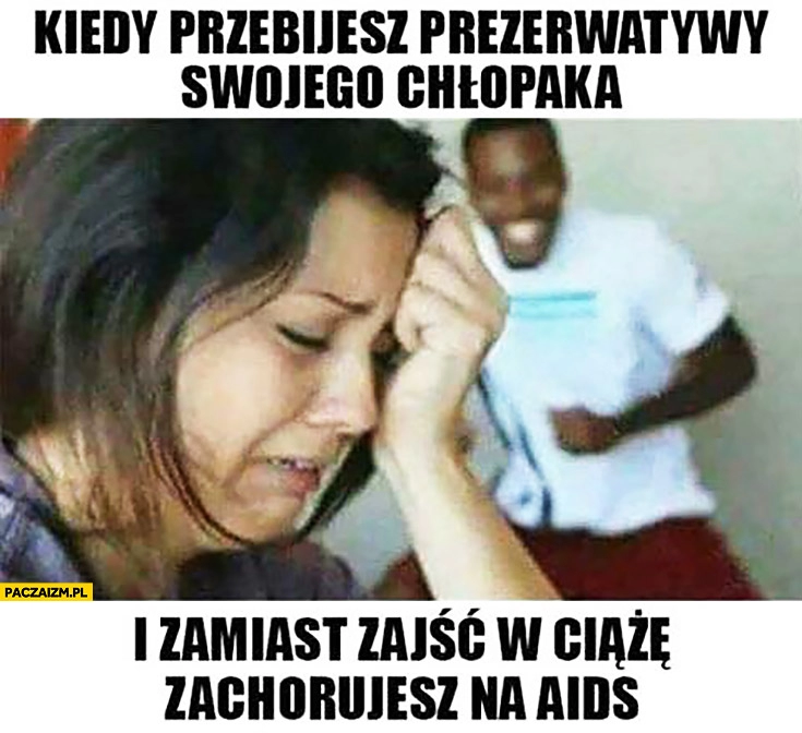 
    Kiedy przebijesz gumki swojego czarnego chłopaka i zamiast zajść w ciążę zachorujesz na AIDS