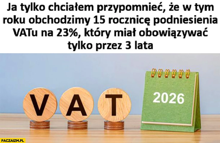 
    Chciałem tylko przypomnieć, że w tym roku obchodzimy 15. rocznicę podniesienia VATu na 23% procent które miało obowiązywać tylko 3 lata