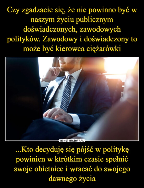 
    Czy zgadzacie się, że nie powinno być w naszym życiu publicznym doświadczonych, zawodowych polityków. Zawodowy i doświadczony to może być kierowca ciężarówki ...Kto decyduję się pójść w politykę powinien w ktrótkim czasie spełnić swoje obietnice i wracać do swojego dawnego życia