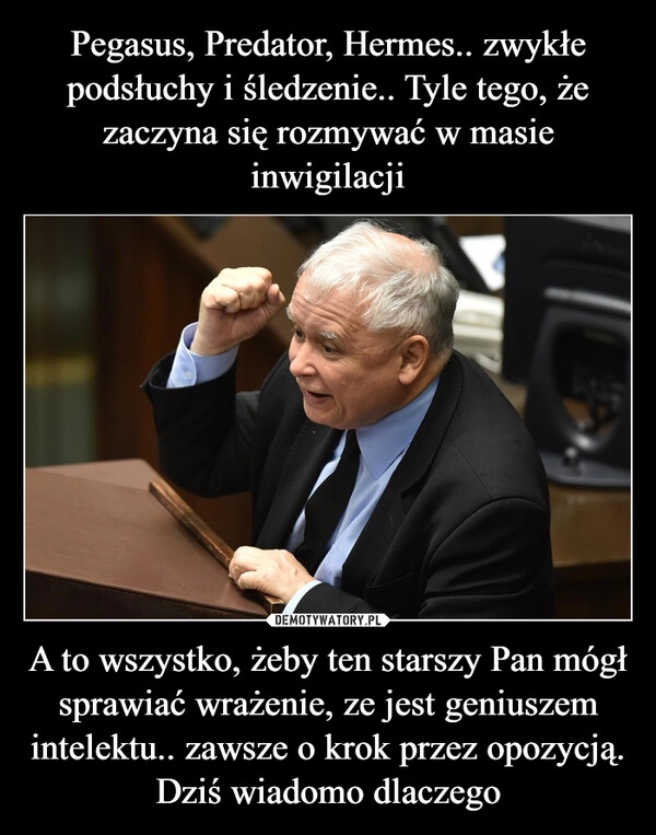 
    Pegasus, Predator, Hermes.. zwykłe podsłuchy i śledzenie.. Tyle tego, że zaczyna się rozmywać w masie inwigilacji A to wszystko, żeby ten starszy Pan mógł sprawiać wrażenie, ze jest geniuszem intelektu.. zawsze o krok przez opozycją. Dziś wiadomo dlaczego