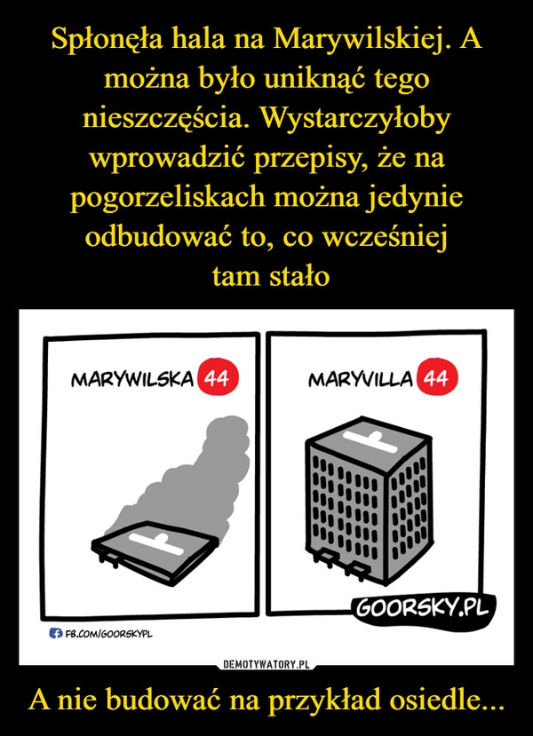 
    Spłonęła hala na Marywilskiej. A można było uniknąć tego nieszczęścia. Wystarczyłoby wprowadzić przepisy, że na pogorzeliskach można jedynie odbudować to, co wcześniej
 tam stało A nie budować na przykład osiedle...