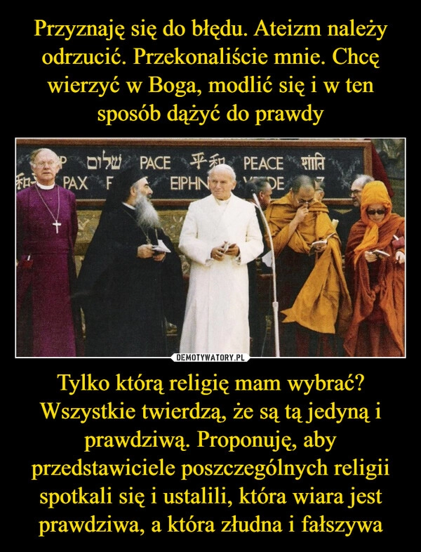 
    Przyznaję się do błędu. Ateizm należy odrzucić. Przekonaliście mnie. Chcę wierzyć w Boga, modlić się i w ten sposób dążyć do prawdy Tylko którą religię mam wybrać? Wszystkie twierdzą, że są tą jedyną i prawdziwą. Proponuję, aby przedstawiciele poszczególnych religii spotkali się i ustalili, która wiara jest prawdziwa, a która złudna i fałszywa