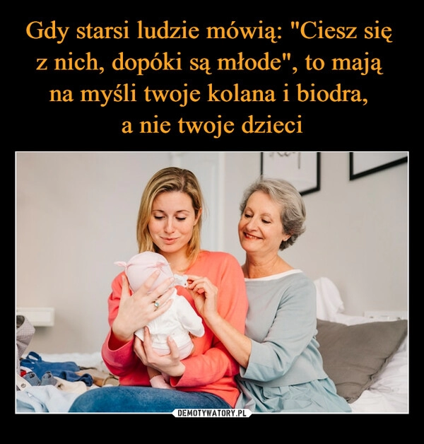 
    Gdy starsi ludzie mówią: "Ciesz się 
z nich, dopóki są młode", to mają 
na myśli twoje kolana i biodra, 
a nie twoje dzieci