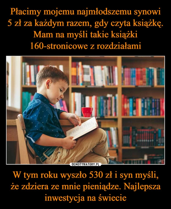 
    Płacimy mojemu najmłodszemu synowi 5 zł za każdym razem, gdy czyta książkę. Mam na myśli takie książki 160-stronicowe z rozdziałami W tym roku wyszło 530 zł i syn myśli, że zdziera ze mnie pieniądze. Najlepsza inwestycja na świecie 