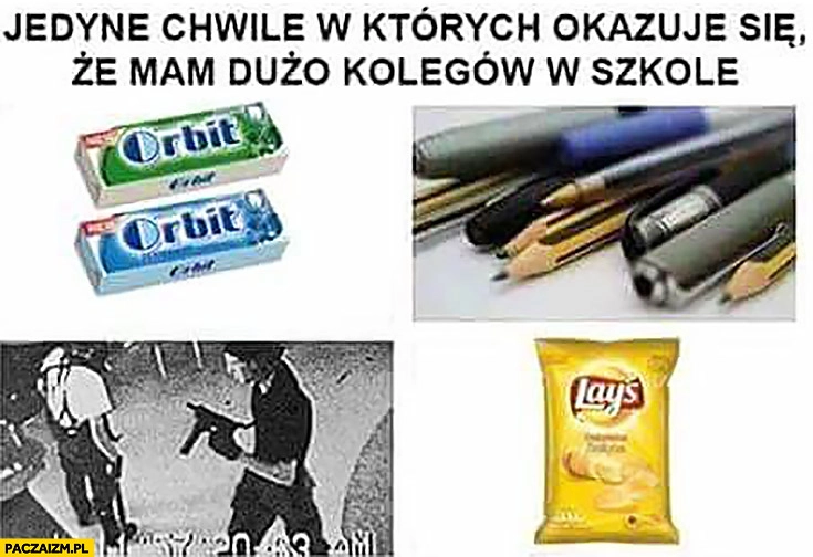 
    Jedyne chwile w których okazuje się, że mam dużo kolegów w szkole: guma, czipsy, długopisy, zamach terroryści strzelanina