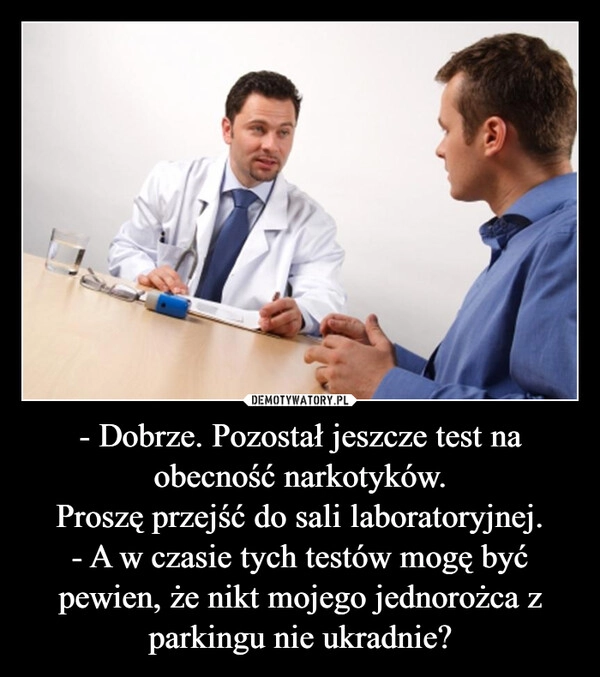 
    - Dobrze. Pozostał jeszcze test na obecność narkotyków.
Proszę przejść do sali laboratoryjnej.
- A w czasie tych testów mogę być pewien, że nikt mojego jednorożca z parkingu nie ukradnie?