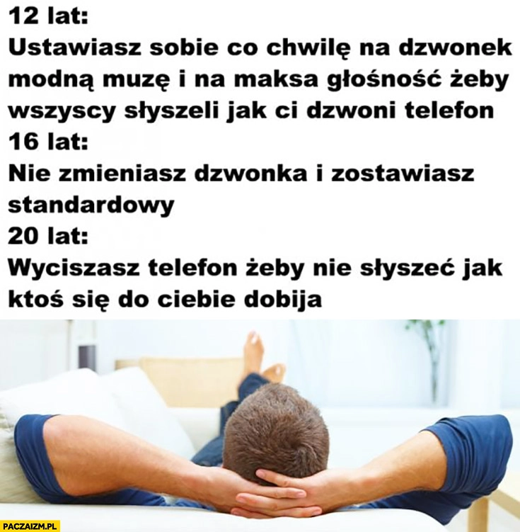 
    12 lat ustawiasz sobie modny dzwonek, 16 lat nie zmieniasz dzwonka zostawiasz standardowy, 20 lat wyciszasz telefon żeby nie słyszeć jak ktoś się do Ciebie dobija