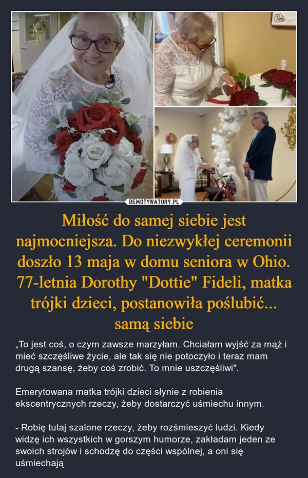 
    Miłość do samej siebie jest najmocniejsza. Do niezwykłej ceremonii doszło 13 maja w domu seniora w Ohio. 77-letnia Dorothy "Dottie" Fideli, matka trójki dzieci, postanowiła poślubić... samą siebie