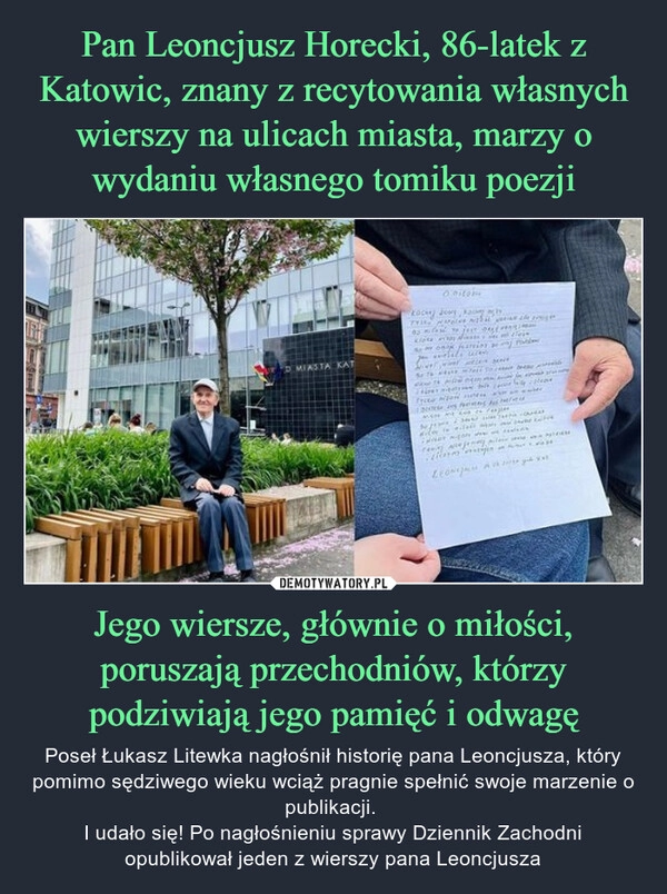 
    Pan Leoncjusz Horecki, 86-latek z Katowic, znany z recytowania własnych wierszy na ulicach miasta, marzy o wydaniu własnego tomiku poezji Jego wiersze, głównie o miłości, poruszają przechodniów, którzy podziwiają jego pamięć i odwagę