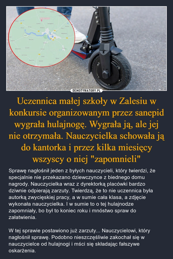 
    Uczennica małej szkoły w Zalesiu w konkursie organizowanym przez sanepid wygrała hulajnogę. Wygrała ją, ale jej nie otrzymała. Nauczycielka schowała ją do kantorka i przez kilka miesięcy wszyscy o niej "zapomnieli"