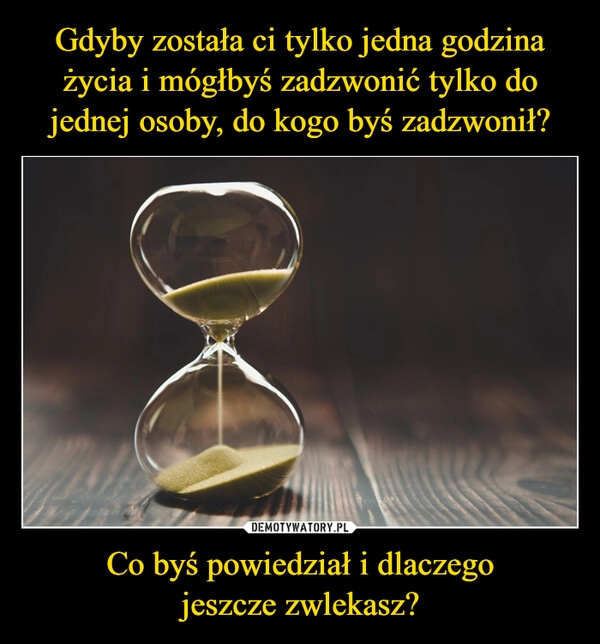 
    Gdyby została ci tylko jedna godzina życia i mógłbyś zadzwonić tylko do jednej osoby, do kogo byś zadzwonił? Co byś powiedział i dlaczego
jeszcze zwlekasz? 