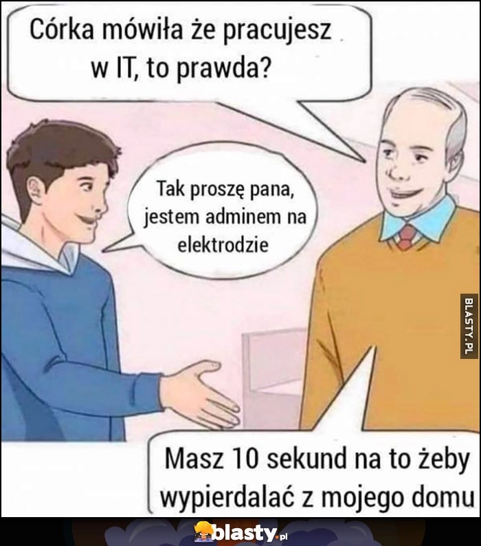 
    Córka mówiła, że pracujesz w IT, to prawda? Tak, jestem adminem na elektrodzie, masz 10 sekund żeby wypieprzać z mojego domu