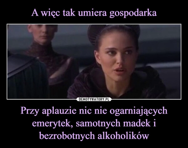 
    A więc tak umiera gospodarka Przy aplauzie nic nie ogarniających emerytek, samotnych madek i bezrobotnych alkoholików