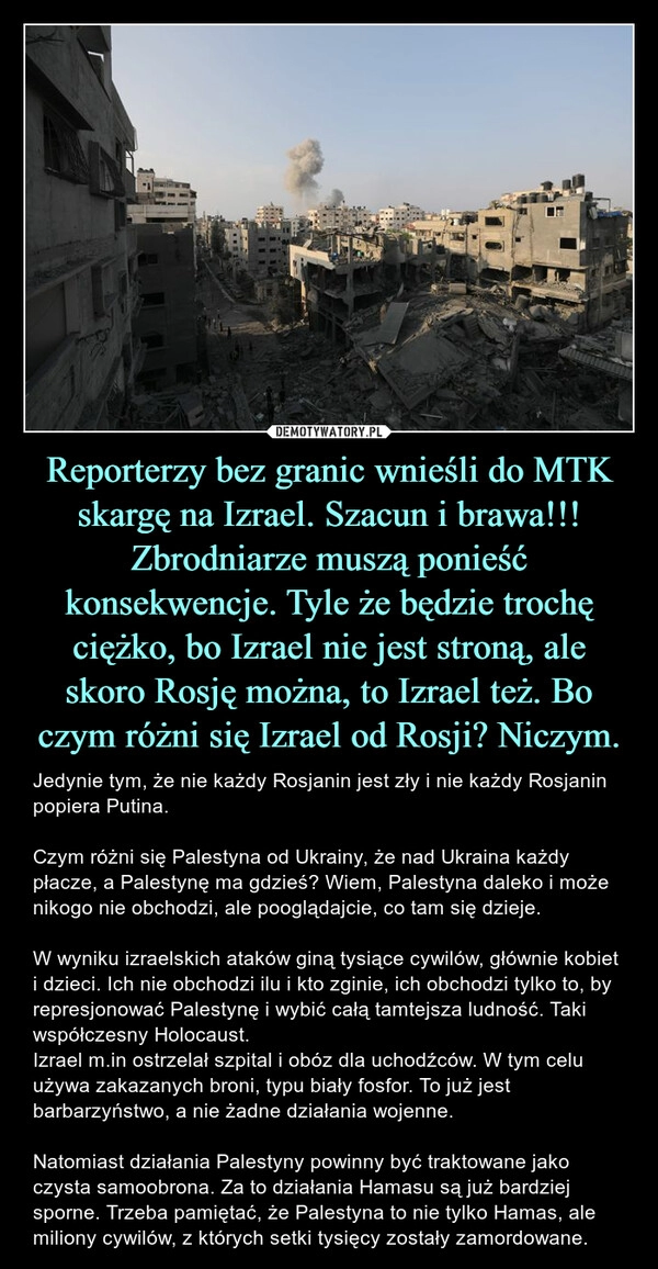 
    Reporterzy bez granic wnieśli do MTK skargę na Izrael. Szacun i brawa!!! Zbrodniarze muszą ponieść konsekwencje. Tyle że będzie trochę ciężko, bo Izrael nie jest stroną, ale skoro Rosję można, to Izrael też. Bo czym różni się Izrael od Rosji? Niczym.