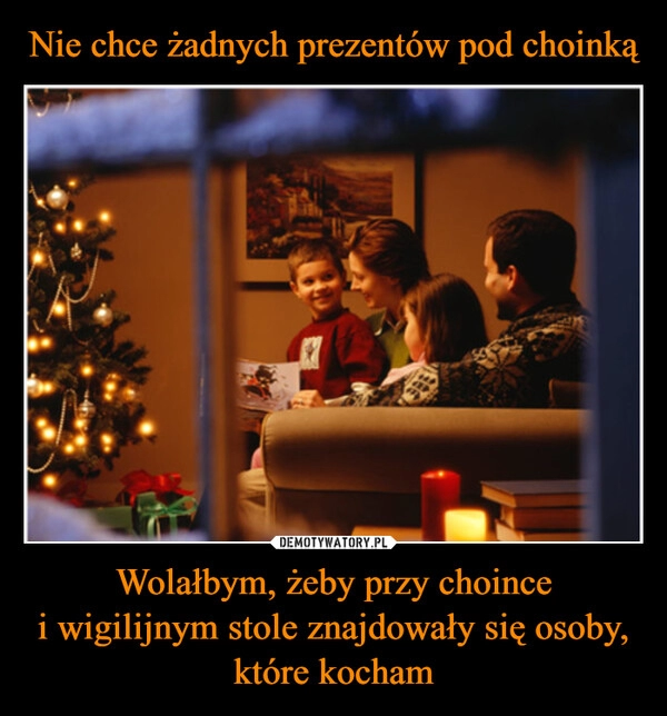 
    Nie chce żadnych prezentów pod choinką Wolałbym, żeby przy choince
i wigilijnym stole znajdowały się osoby, które kocham