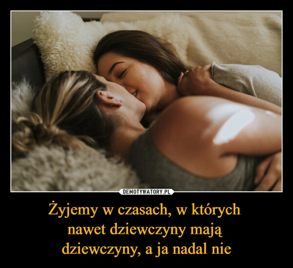 
    Żyjemy w czasach, w których 
nawet dziewczyny mają 
dziewczyny, a ja nadal nie