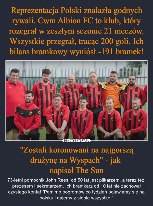 
    Reprezentacja Polski znalazła godnych rywali. Cwm Albion FC to klub, który rozegrał w zeszłym sezonie 21 meczów. Wszystkie przegrał, tracąc 200 goli. Ich bilans bramkowy wyniósł -191 bramek! "Zostali koronowani na najgorszą drużynę na Wyspach" - jak 
napisał The Sun