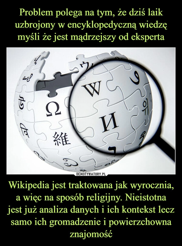 
    Problem polega na tym, że dziś laik uzbrojony w encyklopedyczną wiedzę myśli że jest mądrzejszy od eksperta Wikipedia jest traktowana jak wyrocznia, a więc na sposób religijny. Nieistotna jest już analiza danych i ich kontekst lecz samo ich gromadzenie i powierzchowna znajomość