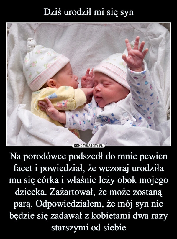 
    
Dziś urodził mi się syn Na porodówce podszedł do mnie pewien facet i powiedział, że wczoraj urodziła mu się córka i właśnie leży obok mojego dziecka. Zażartował, że może zostaną parą. Odpowiedziałem, że mój syn nie będzie się zadawał z kobietami dwa razy starszymi od siebie 