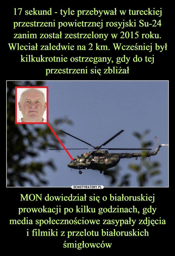 
    17 sekund - tyle przebywał w tureckiej przestrzeni powietrznej rosyjski Su-24 zanim został zestrzelony w 2015 roku. Wleciał zaledwie na 2 km. Wcześniej był kilkukrotnie ostrzegany, gdy do tej przestrzeni się zbliżał MON dowiedział się o białoruskiej prowokacji po kilku godzinach, gdy media społecznościowe zasypały zdjęcia i filmiki z przelotu białoruskich śmigłowców