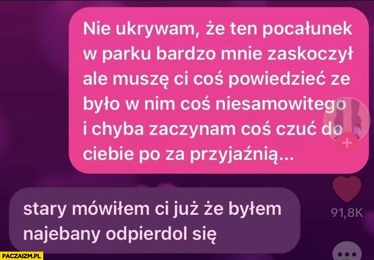 
    Ten pocałunek w parku bardzo mnie zaskoczył, chyba zaczynam czuć do ciebie coś poza przyjaźnią, stary mówiłem ci już byłem pijany odwal się