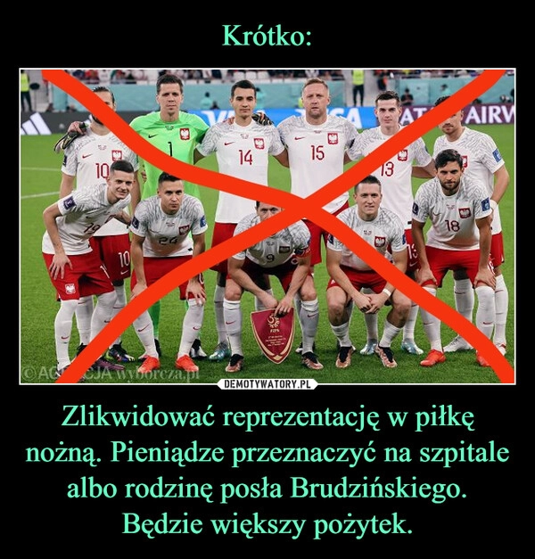 
    Krótko: Zlikwidować reprezentację w piłkę nożną. Pieniądze przeznaczyć na szpitale albo rodzinę posła Brudzińskiego. Będzie większy pożytek.